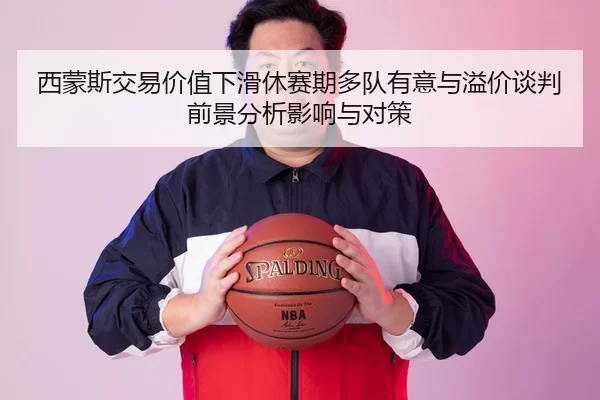 西蒙斯交易价值下滑休赛期多队有意与溢价谈判前景分析影响与对策