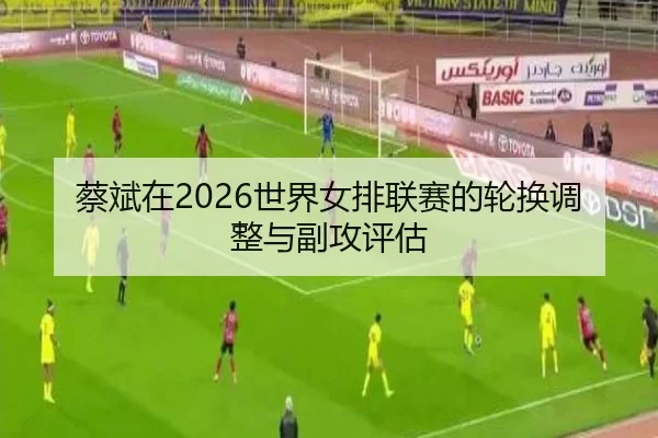 蔡斌在2026世界女排联赛的轮换调整与副攻评估
