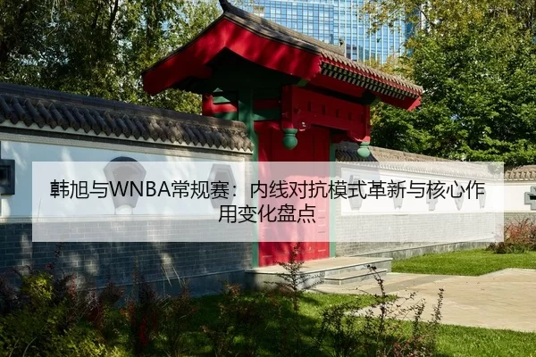 韩旭与WNBA常规赛：内线对抗模式革新与核心作用变化盘点