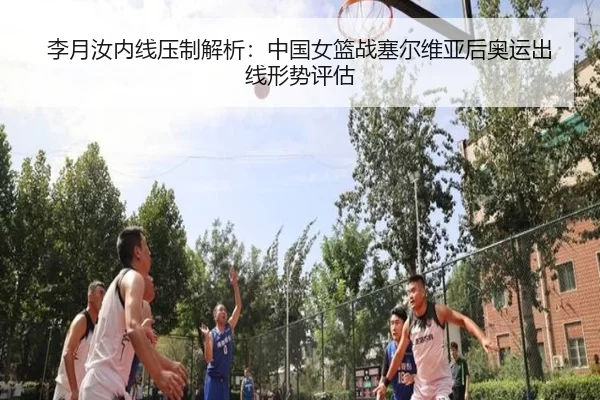 李月汝内线压制解析：中国女篮战塞尔维亚后奥运出线形势评估