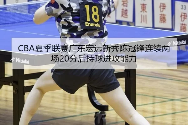 CBA夏季联赛广东宏远新秀陈冠锋连续两场20分后持球进攻能力