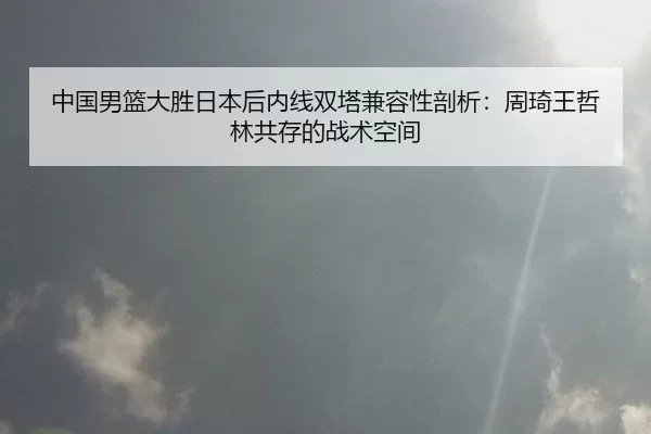 中国男篮大胜日本后内线双塔兼容性剖析：周琦王哲林共存的战术空间